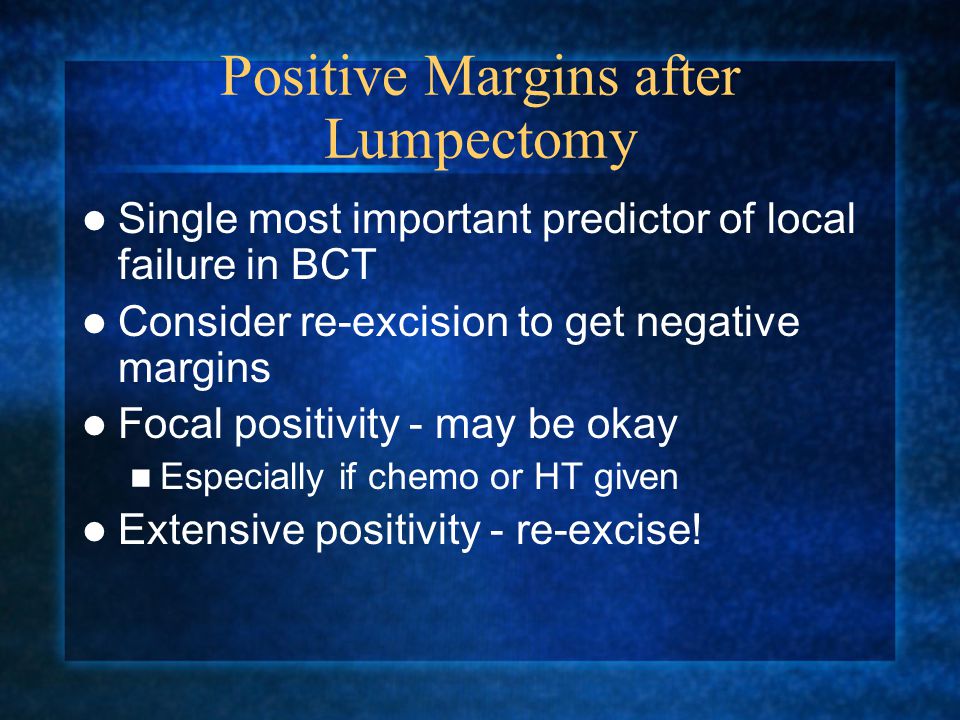 Positive Margins after Lumpectomy Single most important predictor of local failure in BCT Consider re-excision to get negative margins Focal positivity - may be okay Especially if chemo or HT given Extensive positivity - re-excise!