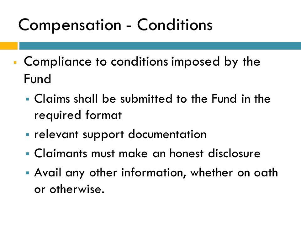 Compensation - Conditions  Compliance to conditions imposed by the Fund  Claims shall be submitted to the Fund in the required format  relevant support documentation  Claimants must make an honest disclosure  Avail any other information, whether on oath or otherwise.