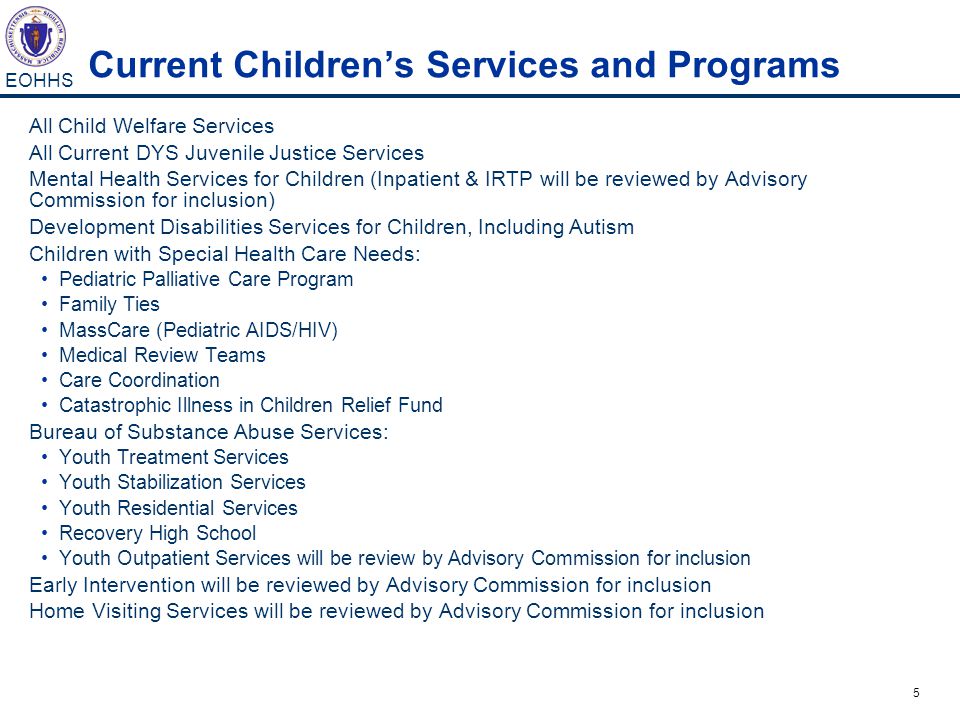 5 EOHHS Current Children’s Services and Programs All Child Welfare Services All Current DYS Juvenile Justice Services Mental Health Services for Children (Inpatient & IRTP will be reviewed by Advisory Commission for inclusion) Development Disabilities Services for Children, Including Autism Children with Special Health Care Needs: Pediatric Palliative Care Program Family Ties MassCare (Pediatric AIDS/HIV) Medical Review Teams Care Coordination Catastrophic Illness in Children Relief Fund Bureau of Substance Abuse Services: Youth Treatment Services Youth Stabilization Services Youth Residential Services Recovery High School Youth Outpatient Services will be review by Advisory Commission for inclusion Early Intervention will be reviewed by Advisory Commission for inclusion Home Visiting Services will be reviewed by Advisory Commission for inclusion