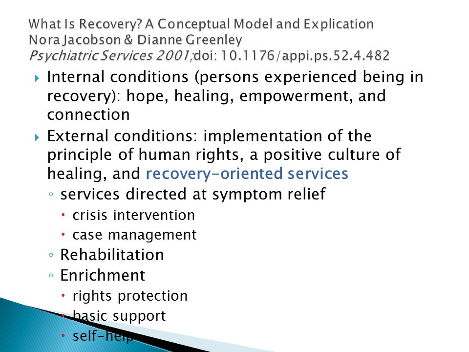  Internal conditions (persons experienced being in recovery): hope, healing, empowerment, and connection  External conditions: implementation of the principle of human rights, a positive culture of healing, and recovery-oriented services ◦ services directed at symptom relief  crisis intervention  case management ◦ Rehabilitation ◦ Enrichment  rights protection  basic support  self-help
