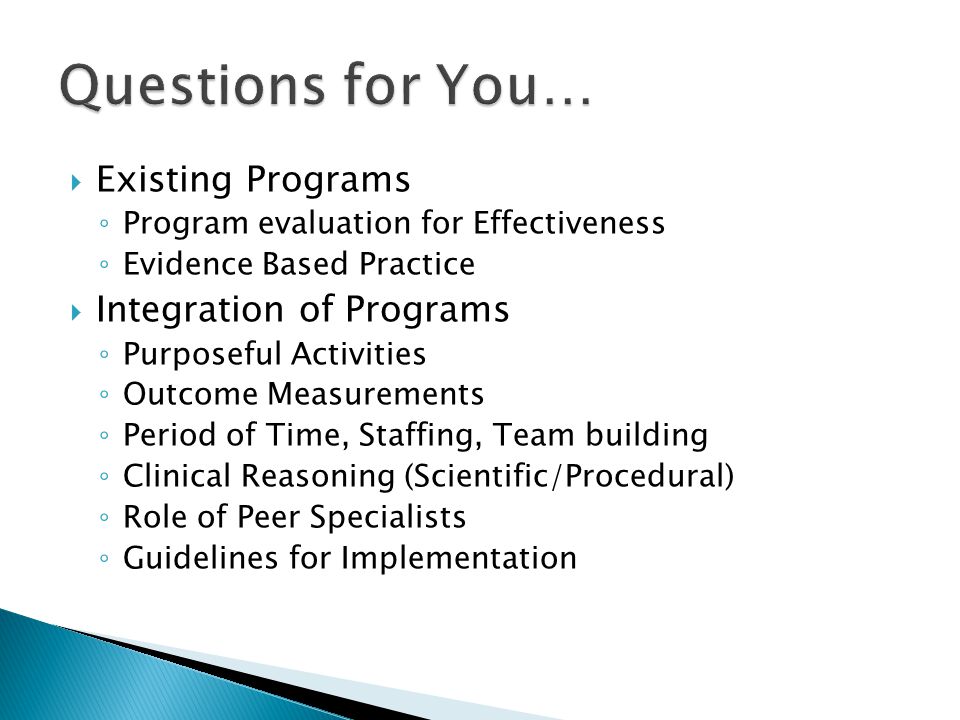  Existing Programs ◦ Program evaluation for Effectiveness ◦ Evidence Based Practice  Integration of Programs ◦ Purposeful Activities ◦ Outcome Measurements ◦ Period of Time, Staffing, Team building ◦ Clinical Reasoning (Scientific/Procedural) ◦ Role of Peer Specialists ◦ Guidelines for Implementation
