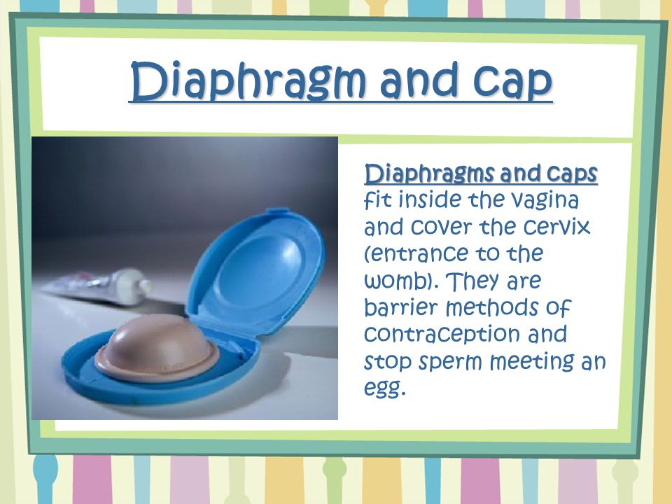 Diaphragm and cap Diaphragms and caps Diaphragms and caps fit inside the vagina and cover the cervix (entrance to the womb).