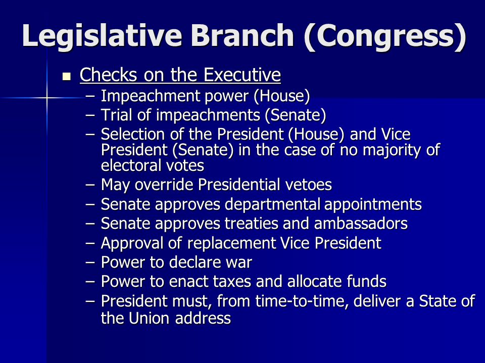 Legislative Branch (Congress) Checks on the Executive Checks on the Executive –Impeachment power (House) –Trial of impeachments (Senate) –Selection of the President (House) and Vice President (Senate) in the case of no majority of electoral votes –May override Presidential vetoes –Senate approves departmental appointments –Senate approves treaties and ambassadors –Approval of replacement Vice President –Power to declare war –Power to enact taxes and allocate funds –President must, from time-to-time, deliver a State of the Union address