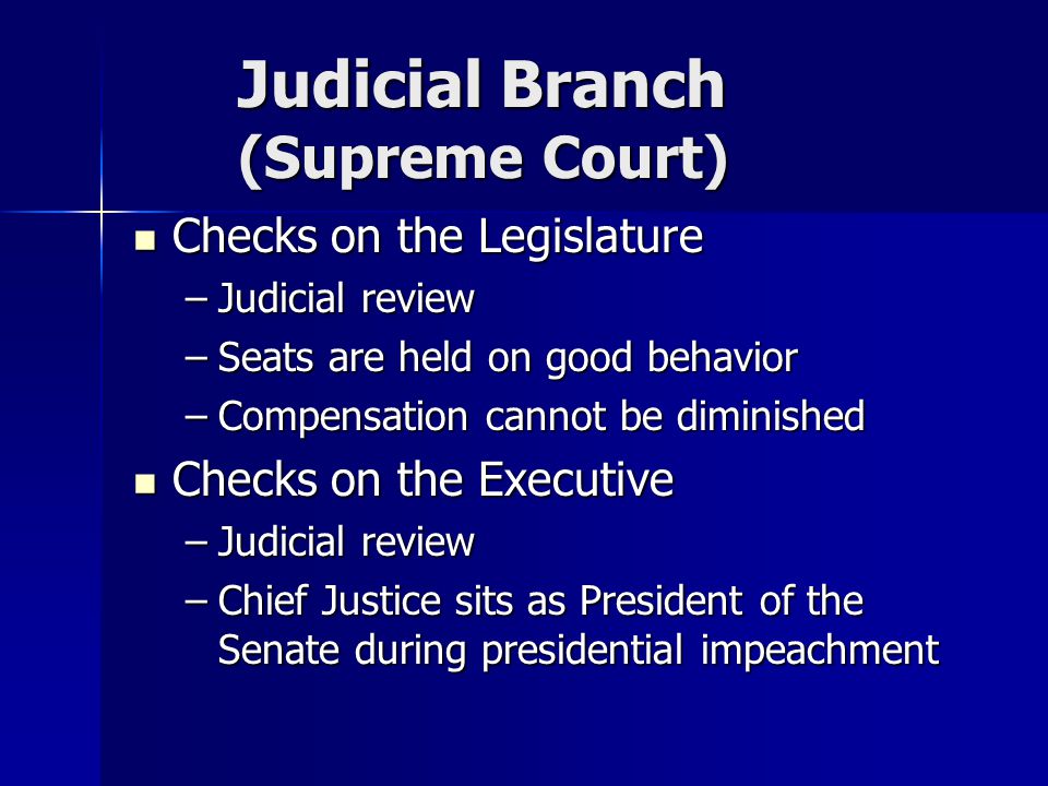 Judicial Branch (Supreme Court) Checks on the Legislature Checks on the Legislature –Judicial review –Seats are held on good behavior –Compensation cannot be diminished Checks on the Executive Checks on the Executive –Judicial review –Chief Justice sits as President of the Senate during presidential impeachment