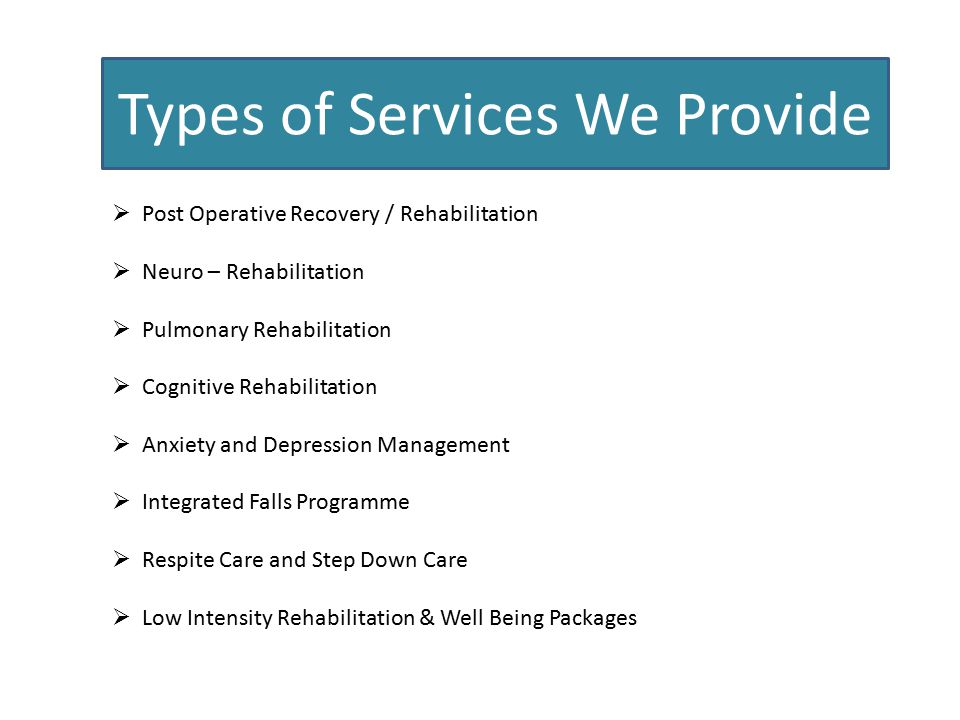 Types of Services We Provide  Post Operative Recovery / Rehabilitation  Neuro – Rehabilitation  Pulmonary Rehabilitation  Cognitive Rehabilitation  Anxiety and Depression Management  Integrated Falls Programme  Respite Care and Step Down Care  Low Intensity Rehabilitation & Well Being Packages