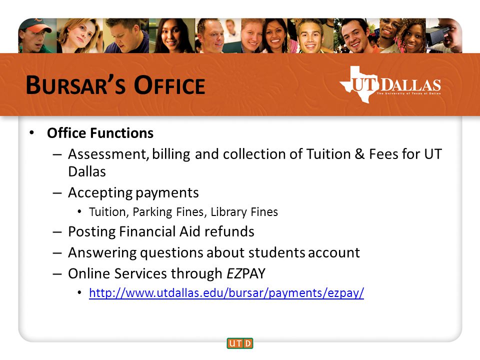 B URSAR ’ S O FFICE Office Functions – Assessment, billing and collection of Tuition & Fees for UT Dallas – Accepting payments Tuition, Parking Fines, Library Fines – Posting Financial Aid refunds – Answering questions about students account – Online Services through EZPAY
