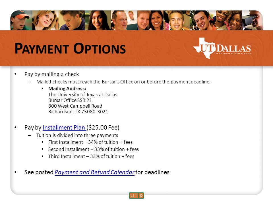 P AYMENT O PTIONS Pay by mailing a check – Mailed checks must reach the Bursar’s Office on or before the payment deadline: Mailing Address: The University of Texas at Dallas Bursar Office SSB West Campbell Road Richardson, TX Pay by Installment Plan ($25.00 Fee)Installment Plan – Tuition is divided into three payments First Installment – 34% of tuition + fees Second Installment – 33% of tuition + fees Third Installment – 33% of tuition + fees See posted Payment and Refund Calendar for deadlinesPayment and Refund Calendar