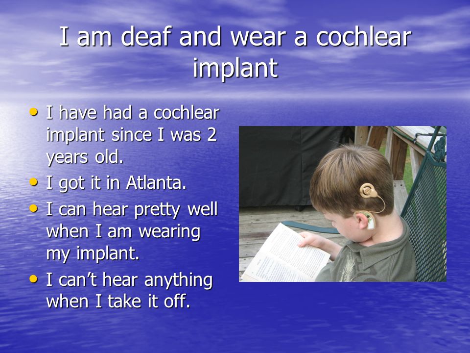 I am deaf and wear a cochlear implant I have had a cochlear implant since I was 2 years old.