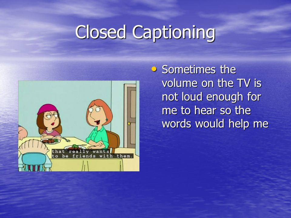 Closed Captioning Sometimes the volume on the TV is not loud enough for me to hear so the words would help me Sometimes the volume on the TV is not loud enough for me to hear so the words would help me