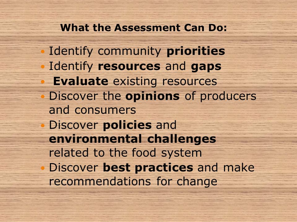 Identify community priorities Identify resources and gaps Evaluate existing resources Discover the opinions of producers and consumers Discover policies and environmental challenges related to the food system Discover best practices and make recommendations for change What the Assessment Can Do: