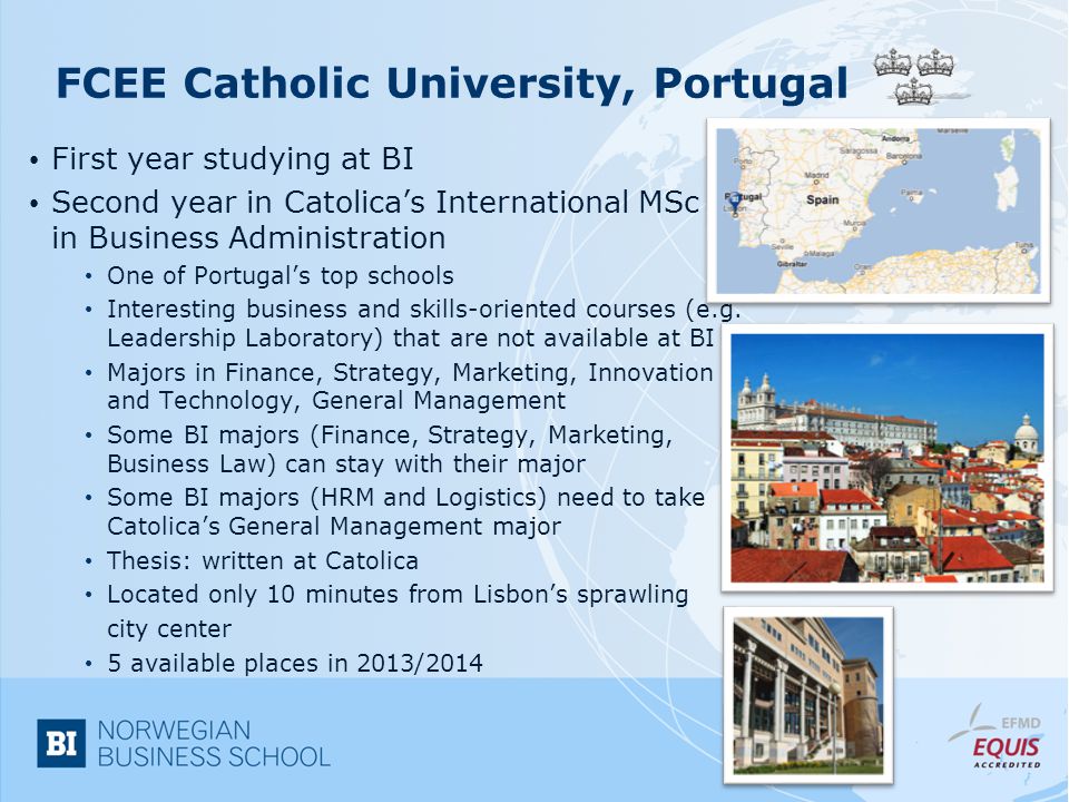FCEE Catholic University, Portugal First year studying at BI Second year in Catolica’s International MSc in Business Administration One of Portugal’s top schools Interesting business and skills-oriented courses (e.g.