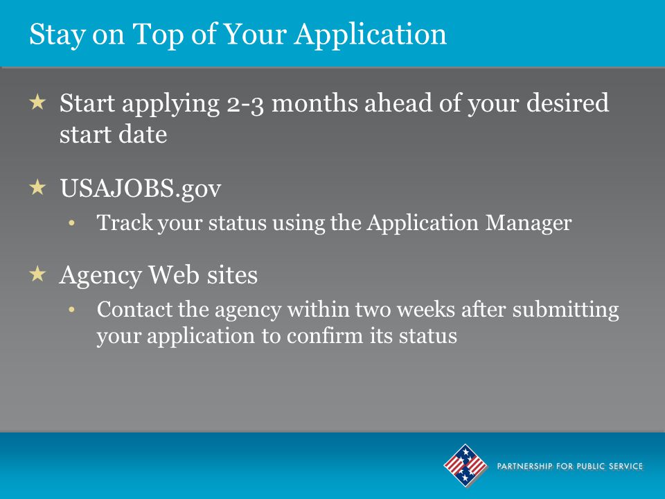 Stay on Top of Your Application  Start applying 2-3 months ahead of your desired start date  USAJOBS.gov Track your status using the Application Manager  Agency Web sites Contact the agency within two weeks after submitting your application to confirm its status