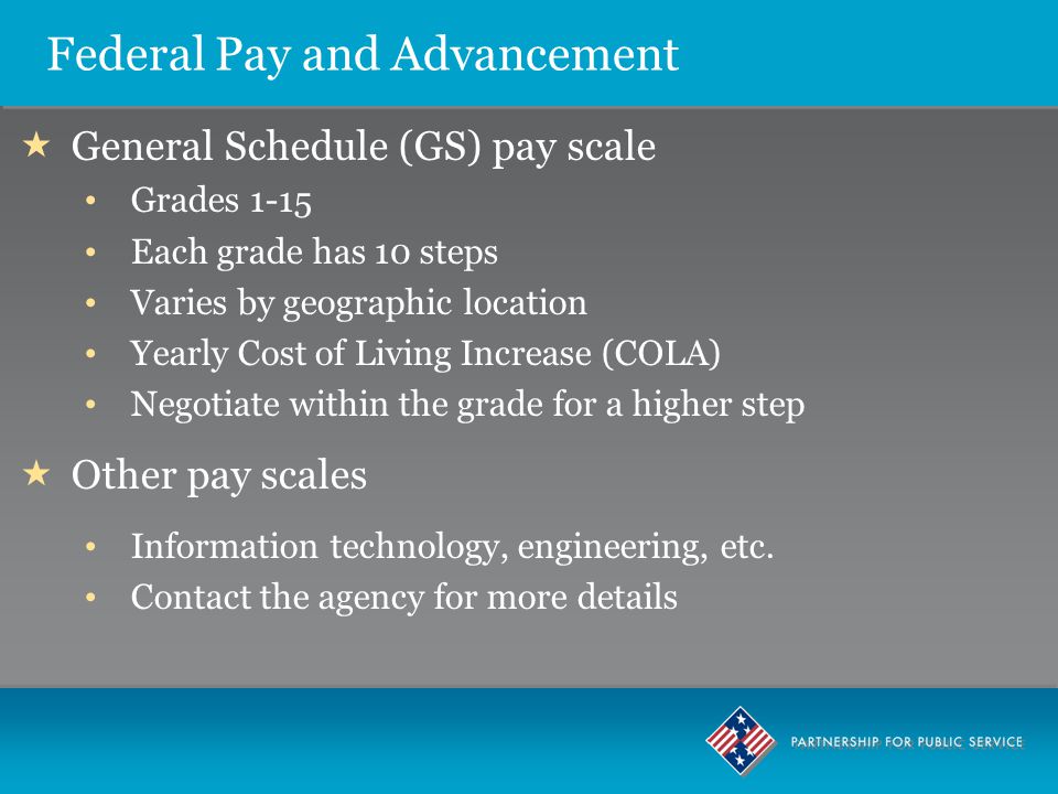 Federal Pay and Advancement  General Schedule (GS) pay scale Grades 1-15 Each grade has 10 steps Varies by geographic location Yearly Cost of Living Increase (COLA) Negotiate within the grade for a higher step  Other pay scales Information technology, engineering, etc.