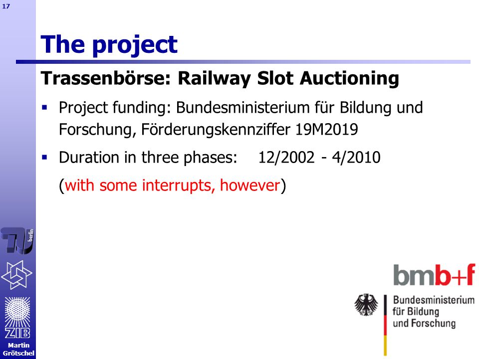 Martin Grötschel 17 The project Trassenbörse: Railway Slot Auctioning  Project funding: Bundesministerium für Bildung und Forschung, Förderungskennziffer 19M2019  Duration in three phases: 12/ /2010 (with some interrupts, however)