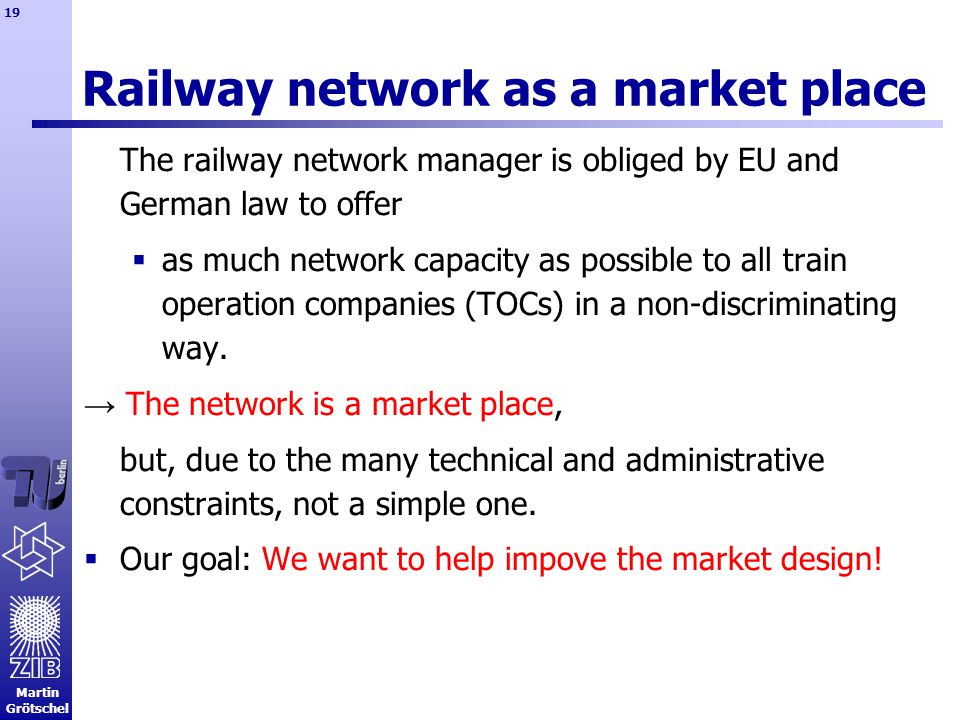 Martin Grötschel 19 Railway network as a market place The railway network manager is obliged by EU and German law to offer  as much network capacity as possible to all train operation companies (TOCs) in a non-discriminating way.