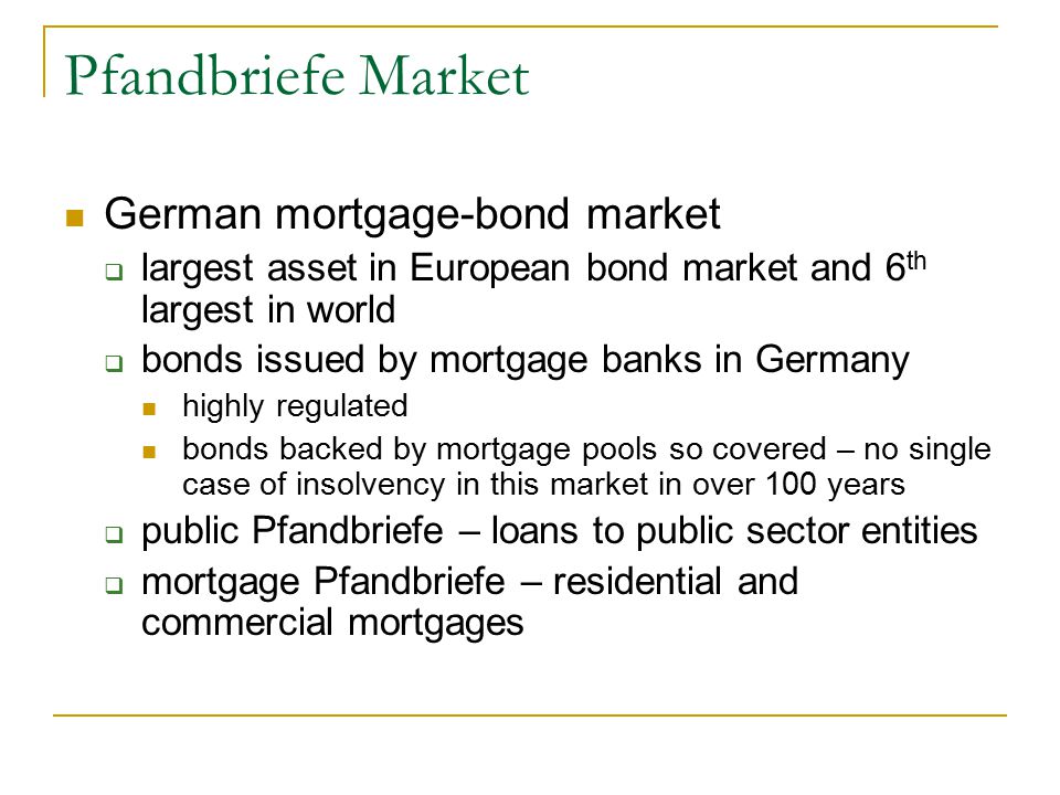 Pfandbriefe Market German mortgage-bond market  largest asset in European bond market and 6 th largest in world  bonds issued by mortgage banks in Germany highly regulated bonds backed by mortgage pools so covered – no single case of insolvency in this market in over 100 years  public Pfandbriefe – loans to public sector entities  mortgage Pfandbriefe – residential and commercial mortgages