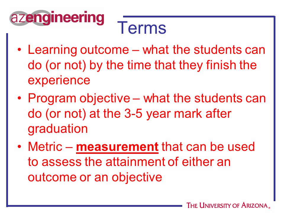 Terms Learning outcome – what the students can do (or not) by the time that they finish the experience Program objective – what the students can do (or not) at the 3-5 year mark after graduation Metric – measurement that can be used to assess the attainment of either an outcome or an objective