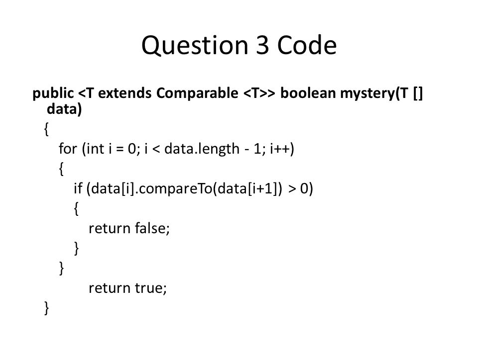 Question 3 Code public > boolean mystery(T [] data) { for (int i = 0; i < data.length - 1; i++) { if (data[i].compareTo(data[i+1]) > 0) { return false; } return true; }
