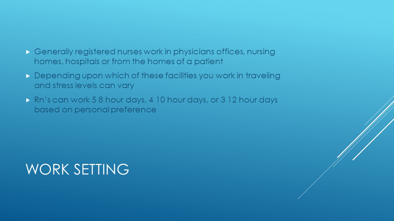 WORK SETTING  Generally registered nurses work in physicians offices, nursing homes, hospitals or from the homes of a patient  Depending upon which of these facilities you work in traveling and stress levels can vary  Rn’s can work 5 8 hour days, 4 10 hour days, or 3 12 hour days based on personal preference
