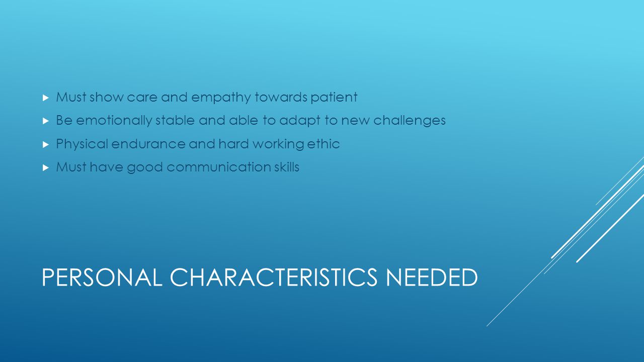 PERSONAL CHARACTERISTICS NEEDED  Must show care and empathy towards patient  Be emotionally stable and able to adapt to new challenges  Physical endurance and hard working ethic  Must have good communication skills