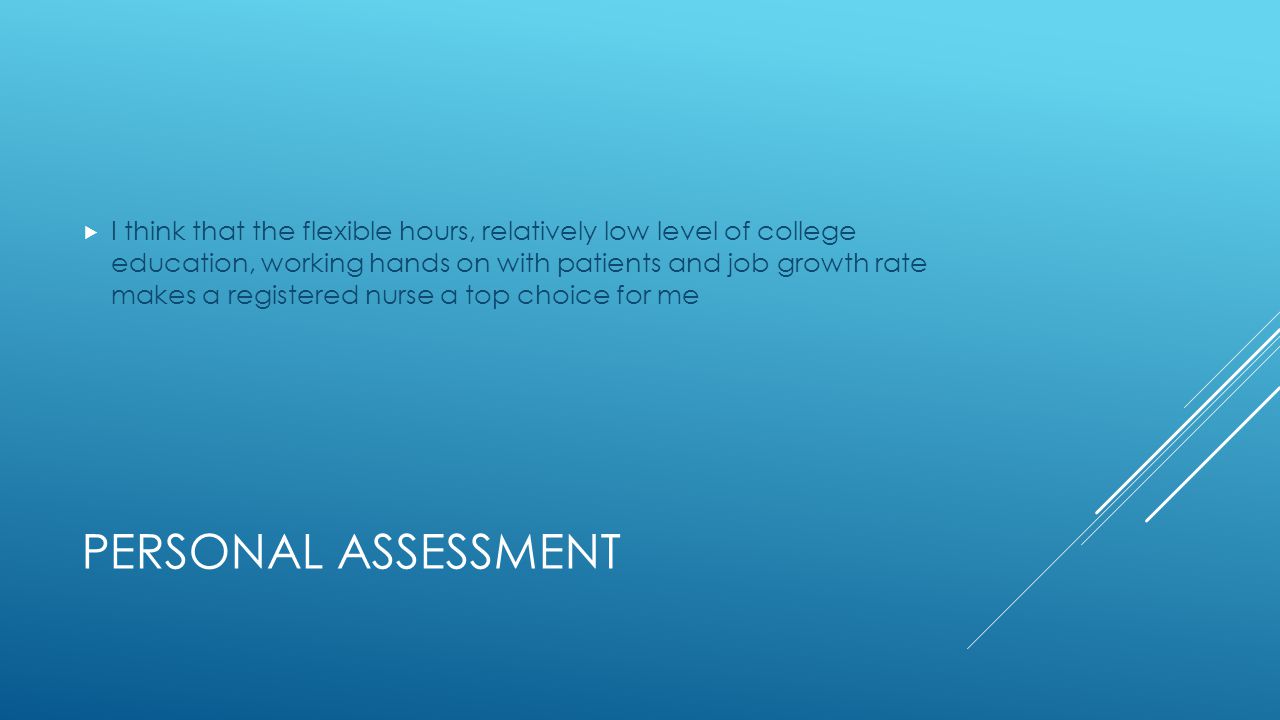 PERSONAL ASSESSMENT  I think that the flexible hours, relatively low level of college education, working hands on with patients and job growth rate makes a registered nurse a top choice for me