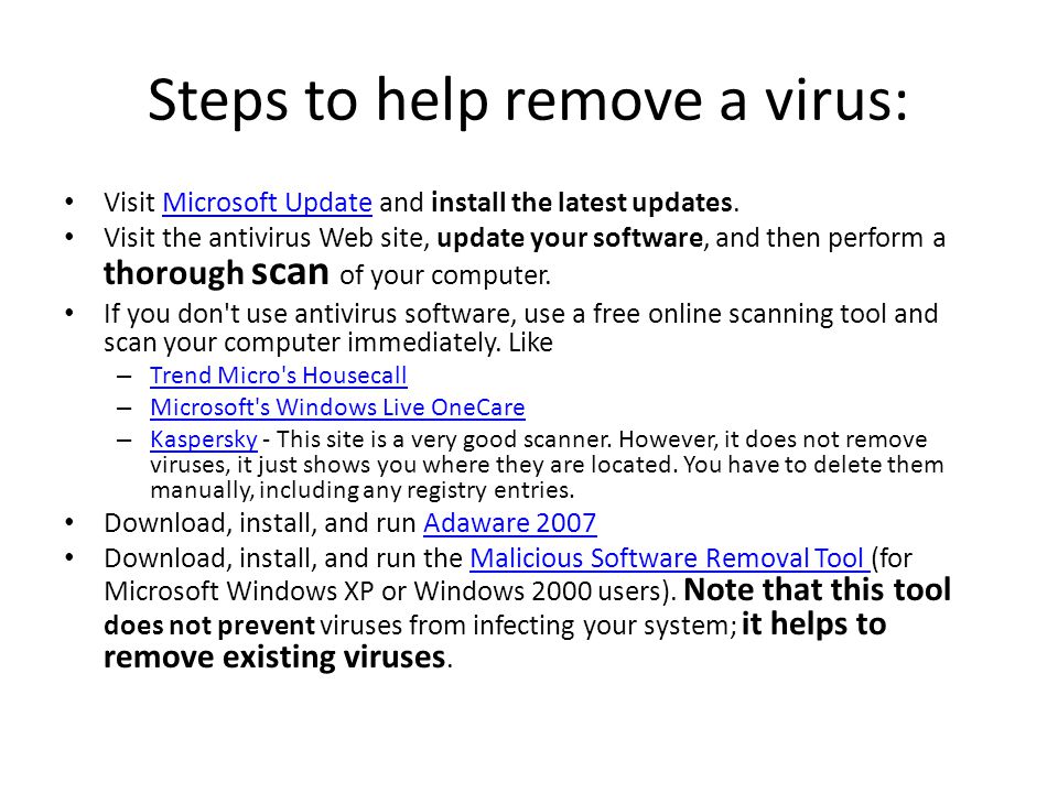 Steps to help remove a virus: Visit Microsoft Update and install the latest updates.Microsoft Update Visit the antivirus Web site, update your software, and then perform a thorough scan of your computer.