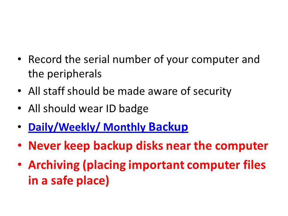 Record the serial number of your computer and the peripherals All staff should be made aware of security All should wear ID badge Daily/Weekly/ Monthly Backup Daily/Weekly/ Monthly Backup Never keep backup disks near the computer Archiving (placing important computer files in a safe place)