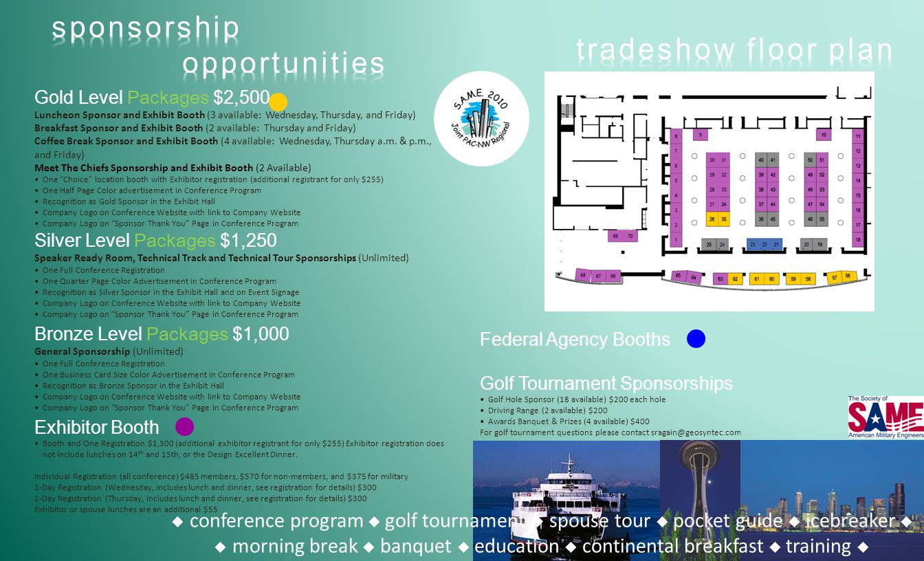  conference program  golf tournament  spouse tour  pocket guide  icebreaker   morning break  banquet  education  continental breakfast  training  Silver Level Packages $1,250 Speaker Ready Room, Technical Track and Technical Tour Sponsorships (Unlimited) One Full Conference Registration One Quarter Page Color Advertisement in Conference Program Recognition as Silver Sponsor in the Exhibit Hall and on Event Signage Company Logo on Conference Website with link to Company Website Company Logo on Sponsor Thank You Page in Conference Program Bronze Level Packages $1,000 General Sponsorship (Unlimited) One Full Conference Registration One Business Card Size Color Advertisement in Conference Program Recognition as Bronze Sponsor in the Exhibit Hall Company Logo on Conference Website with link to Company Website Company Logo on Sponsor Thank You Page in Conference Program Federal Agency Booths Golf Tournament Sponsorships Golf Hole Sponsor (18 available) $200 each hole Driving Range (2 available) $200 Awards Banquet & Prizes (4 available) $400 For golf tournament questions please contact Exhibitor Booth Booth and One Registration $1,300 (additional exhibitor registrant for only $255) Exhibitor registration does not include lunches on 14 th and 15th, or the Design Excellent Dinner.