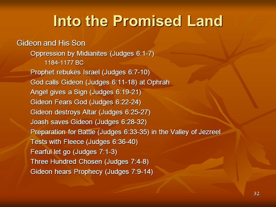 32 Into the Promised Land Gideon and His Son Oppression by Midianites (Judges 6:1-7) BC Prophet rebukes Israel (Judges 6:7-10) God calls Gideon (Judges 6:11-18) at Ophrah Angel gives a Sign (Judges 6:19-21) Gideon Fears God (Judges 6:22-24) Gideon destroys Altar (Judges 6:25-27) Joash saves Gideon (Judges 6:28-32) Preparation for Battle (Judges 6:33-35) in the Valley of Jezreel Tests with Fleece (Judges 6:36-40) Fearful let go (Judges 7:1-3) Three Hundred Chosen (Judges 7:4-8) Gideon hears Prophecy (Judges 7:9-14)