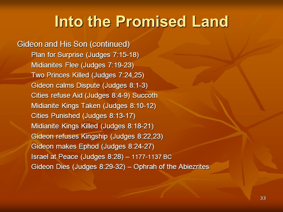 33 Into the Promised Land Gideon and His Son (continued) Plan for Surprise (Judges 7:15-18) Midianites Flee (Judges 7:19-23) Two Princes Killed (Judges 7:24,25) Gideon calms Dispute (Judges 8:1-3) Cities refuse Aid (Judges 8:4-9) Succoth Midianite Kings Taken (Judges 8:10-12) Cities Punished (Judges 8:13-17) Midianite Kings Killed (Judges 8:18-21) Gideon refuses Kingship (Judges 8:22,23) Gideon makes Ephod (Judges 8:24-27) Israel at Peace (Judges 8:28) – BC Gideon Dies (Judges 8:29-32) – Ophrah of the Abiezrites