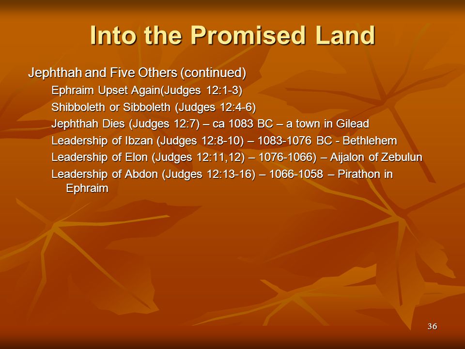 36 Into the Promised Land Jephthah and Five Others (continued) Ephraim Upset Again(Judges 12:1-3) Shibboleth or Sibboleth (Judges 12:4-6) Jephthah Dies (Judges 12:7) – ca 1083 BC – a town in Gilead Leadership of Ibzan (Judges 12:8-10) – BC - Bethlehem Leadership of Elon (Judges 12:11,12) – ) – Aijalon of Zebulun Leadership of Abdon (Judges 12:13-16) – – Pirathon in Ephraim