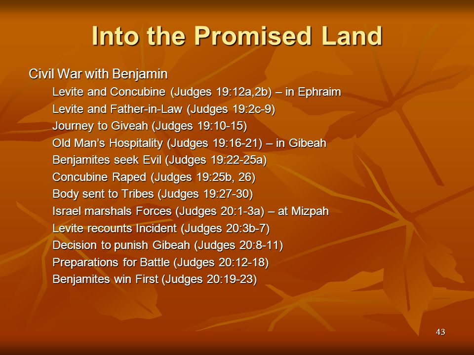 43 Into the Promised Land Civil War with Benjamin Levite and Concubine (Judges 19:12a,2b) – in Ephraim Levite and Father-in-Law (Judges 19:2c-9) Journey to Giveah (Judges 19:10-15) Old Man’s Hospitality (Judges 19:16-21) – in Gibeah Benjamites seek Evil (Judges 19:22-25a) Concubine Raped (Judges 19:25b, 26) Body sent to Tribes (Judges 19:27-30) Israel marshals Forces (Judges 20:1-3a) – at Mizpah Levite recounts Incident (Judges 20:3b-7) Decision to punish Gibeah (Judges 20:8-11) Preparations for Battle (Judges 20:12-18) Benjamites win First (Judges 20:19-23)