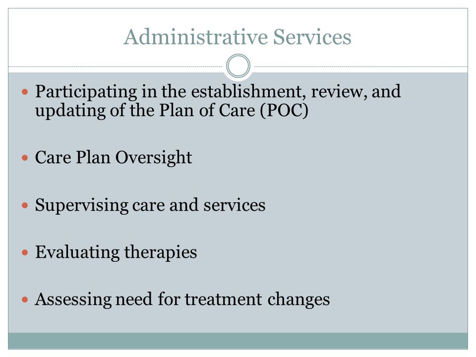 Administrative Services Participating in the establishment, review, and updating of the Plan of Care (POC) Care Plan Oversight Supervising care and services Evaluating therapies Assessing need for treatment changes