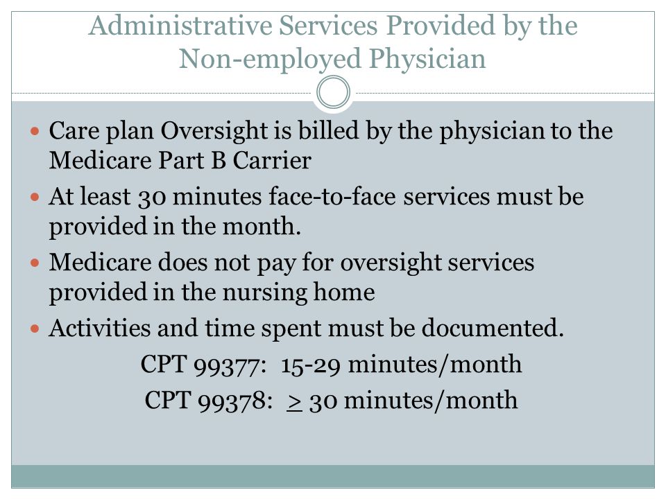Administrative Services Provided by the Non-employed Physician Care plan Oversight is billed by the physician to the Medicare Part B Carrier At least 30 minutes face-to-face services must be provided in the month.