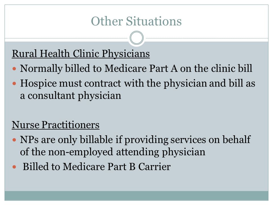 Other Situations Rural Health Clinic Physicians Normally billed to Medicare Part A on the clinic bill Hospice must contract with the physician and bill as a consultant physician Nurse Practitioners NPs are only billable if providing services on behalf of the non-employed attending physician Billed to Medicare Part B Carrier