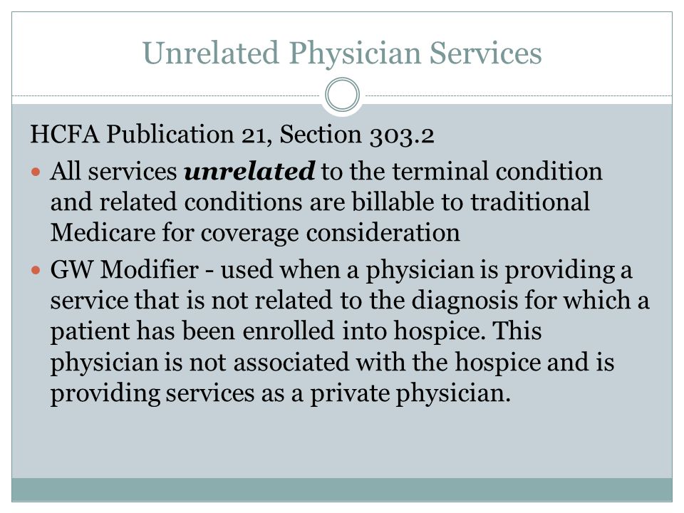 Unrelated Physician Services HCFA Publication 21, Section All services unrelated to the terminal condition and related conditions are billable to traditional Medicare for coverage consideration GW Modifier - used when a physician is providing a service that is not related to the diagnosis for which a patient has been enrolled into hospice.
