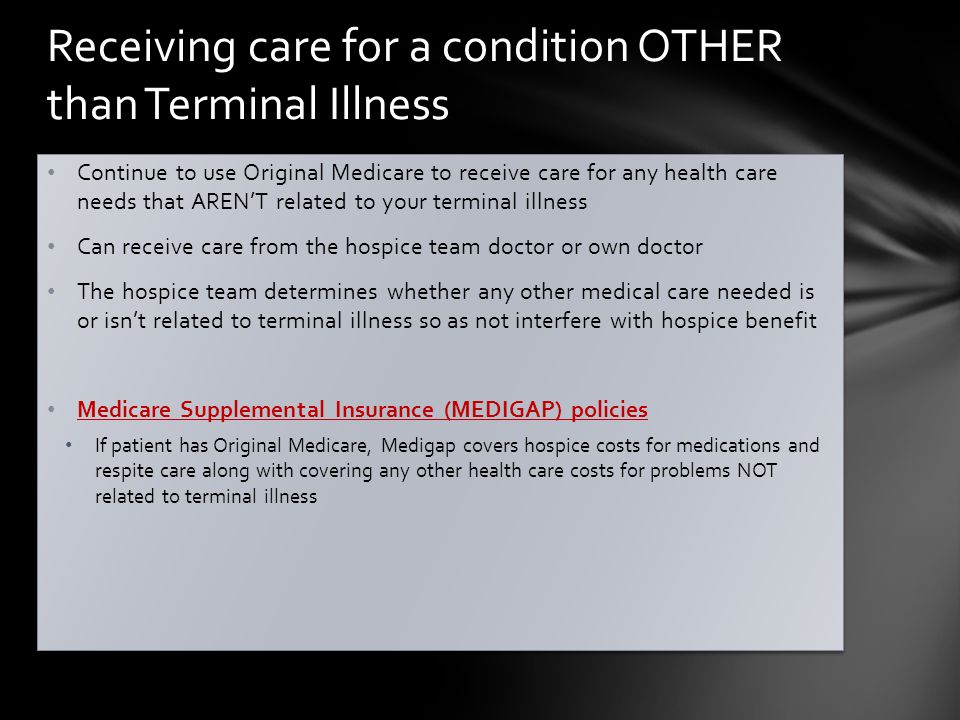Continue to use Original Medicare to receive care for any health care needs that AREN’T related to your terminal illness Can receive care from the hospice team doctor or own doctor The hospice team determines whether any other medical care needed is or isn’t related to terminal illness so as not interfere with hospice benefit Medicare Supplemental Insurance (MEDIGAP) policies If patient has Original Medicare, Medigap covers hospice costs for medications and respite care along with covering any other health care costs for problems NOT related to terminal illness Continue to use Original Medicare to receive care for any health care needs that AREN’T related to your terminal illness Can receive care from the hospice team doctor or own doctor The hospice team determines whether any other medical care needed is or isn’t related to terminal illness so as not interfere with hospice benefit Medicare Supplemental Insurance (MEDIGAP) policies If patient has Original Medicare, Medigap covers hospice costs for medications and respite care along with covering any other health care costs for problems NOT related to terminal illness Receiving care for a condition OTHER than Terminal Illness