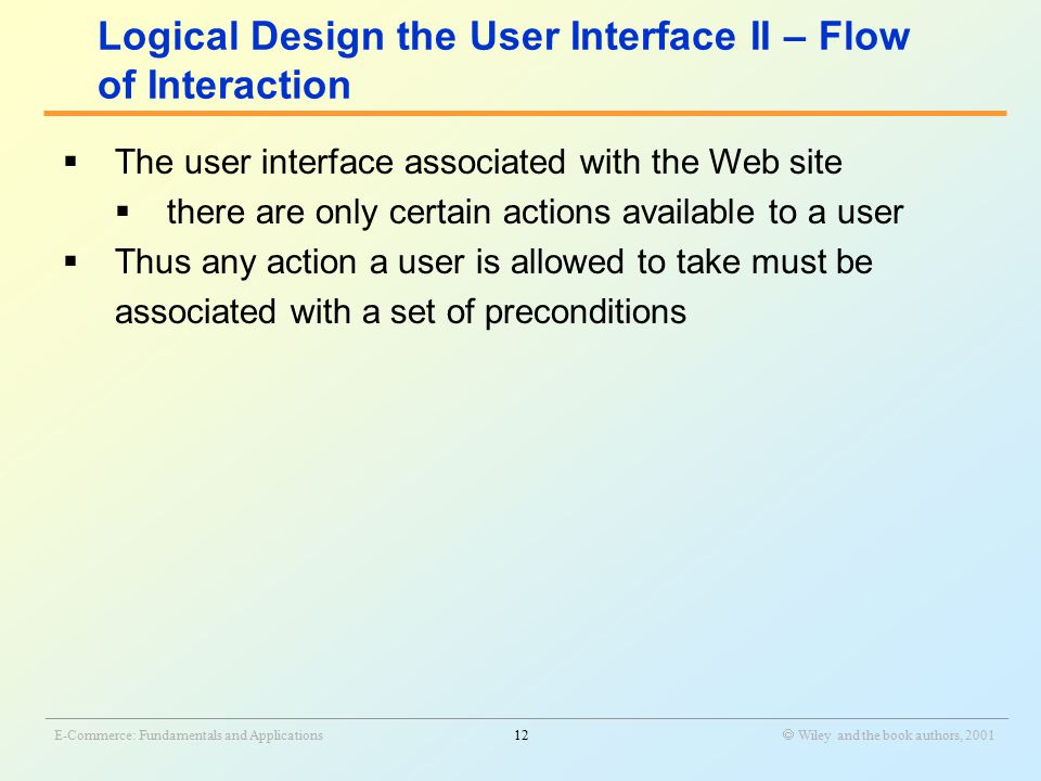 _______________________________________________________________________________________________________________ E-Commerce: Fundamentals and Applications12  Wiley and the book authors, 2001  The user interface associated with the Web site  there are only certain actions available to a user  Thus any action a user is allowed to take must be associated with a set of preconditions Logical Design the User Interface II – Flow of Interaction