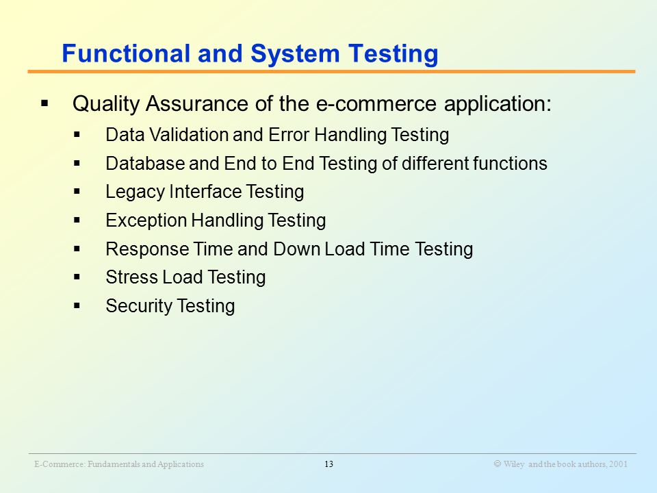 _______________________________________________________________________________________________________________ E-Commerce: Fundamentals and Applications13  Wiley and the book authors, 2001  Quality Assurance of the e-commerce application:  Data Validation and Error Handling Testing  Database and End to End Testing of different functions  Legacy Interface Testing  Exception Handling Testing  Response Time and Down Load Time Testing  Stress Load Testing  Security Testing Functional and System Testing