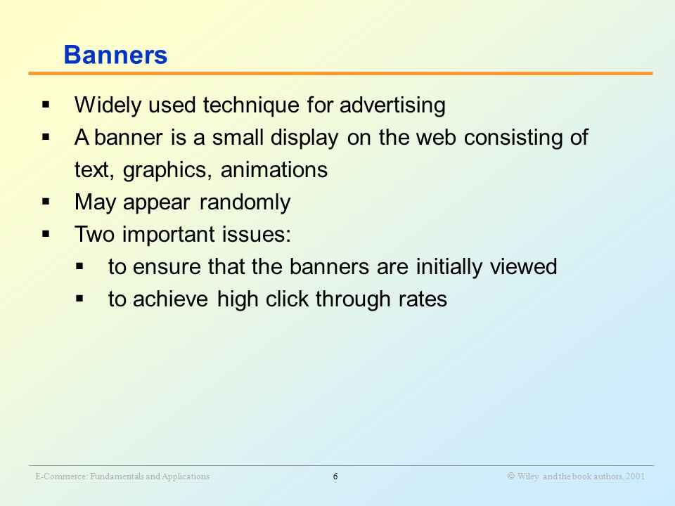 _______________________________________________________________________________________________________________ E-Commerce: Fundamentals and Applications6  Wiley and the book authors, 2001  Widely used technique for advertising  A banner is a small display on the web consisting of text, graphics, animations  May appear randomly  Two important issues:  to ensure that the banners are initially viewed  to achieve high click through rates Banners