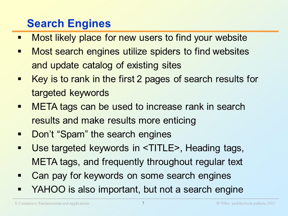 _______________________________________________________________________________________________________________ E-Commerce: Fundamentals and Applications7  Wiley and the book authors, 2001  Most likely place for new users to find your website  Most search engines utilize spiders to find websites and update catalog of existing sites  Key is to rank in the first 2 pages of search results for targeted keywords  META tags can be used to increase rank in search results and make results more enticing  Don’t Spam the search engines  Use targeted keywords in, Heading tags, META tags, and frequently throughout regular text  Can pay for keywords on some search engines  YAHOO is also important, but not a search engine Search Engines
