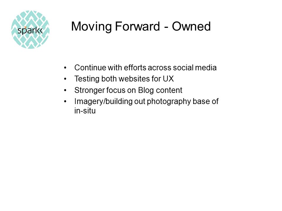 Moving Forward - Owned Continue with efforts across social media Testing both websites for UX Stronger focus on Blog content Imagery/building out photography base of in-situ