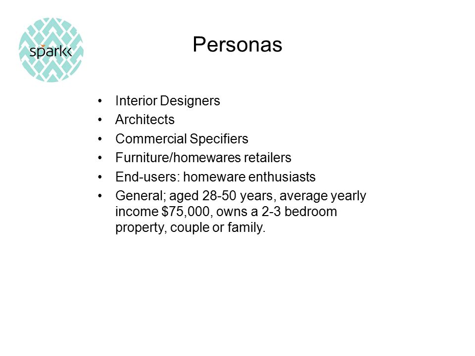 Personas Interior Designers Architects Commercial Specifiers Furniture/homewares retailers End-users: homeware enthusiasts General; aged years, average yearly income $75,000, owns a 2-3 bedroom property, couple or family.