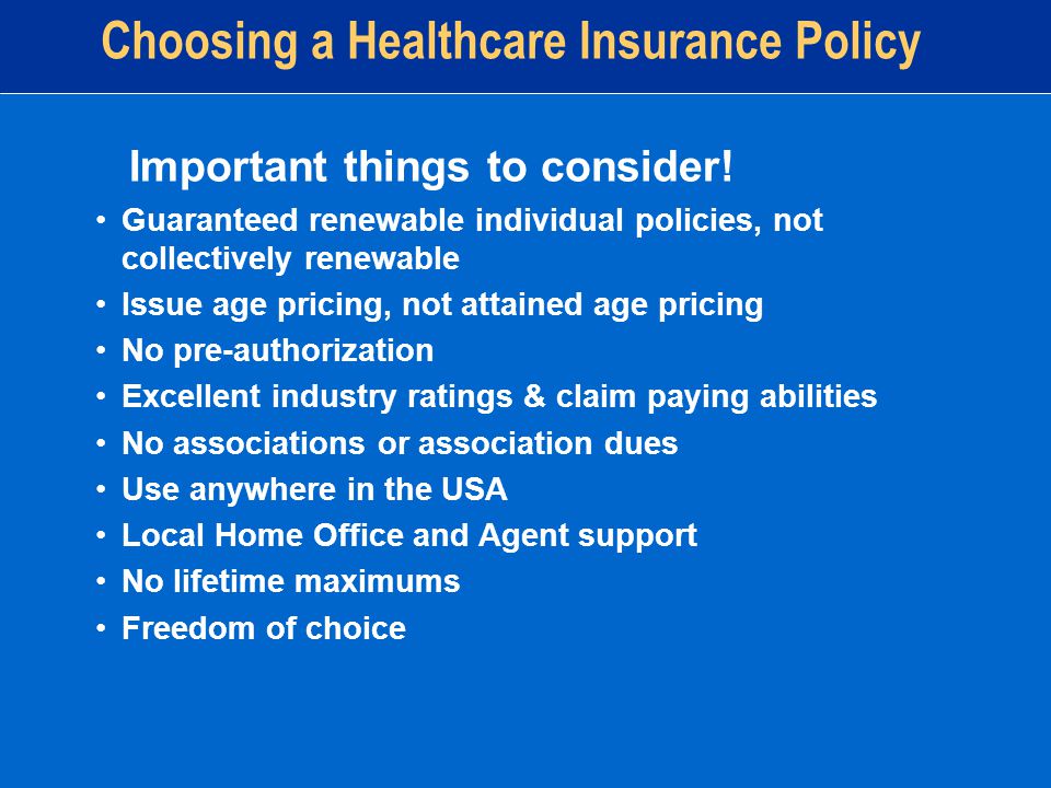 Guaranteed renewable individual policies, not collectively renewable Issue age pricing, not attained age pricing No pre-authorization Excellent industry ratings & claim paying abilities No associations or association dues Use anywhere in the USA Local Home Office and Agent support No lifetime maximums Freedom of choice Choosing a Healthcare Insurance Policy Important things to consider!