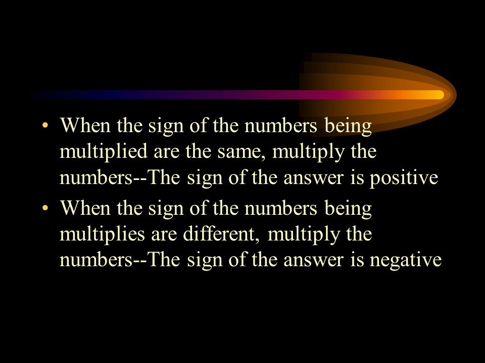 When the sign of the numbers being multiplied are the same, multiply the numbers--The sign of the answer is positive When the sign of the numbers being multiplies are different, multiply the numbers--The sign of the answer is negative