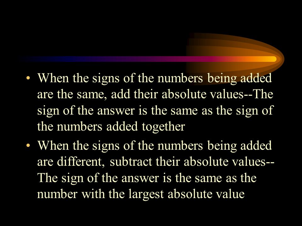 When the signs of the numbers being added are the same, add their absolute values--The sign of the answer is the same as the sign of the numbers added together When the signs of the numbers being added are different, subtract their absolute values-- The sign of the answer is the same as the number with the largest absolute value