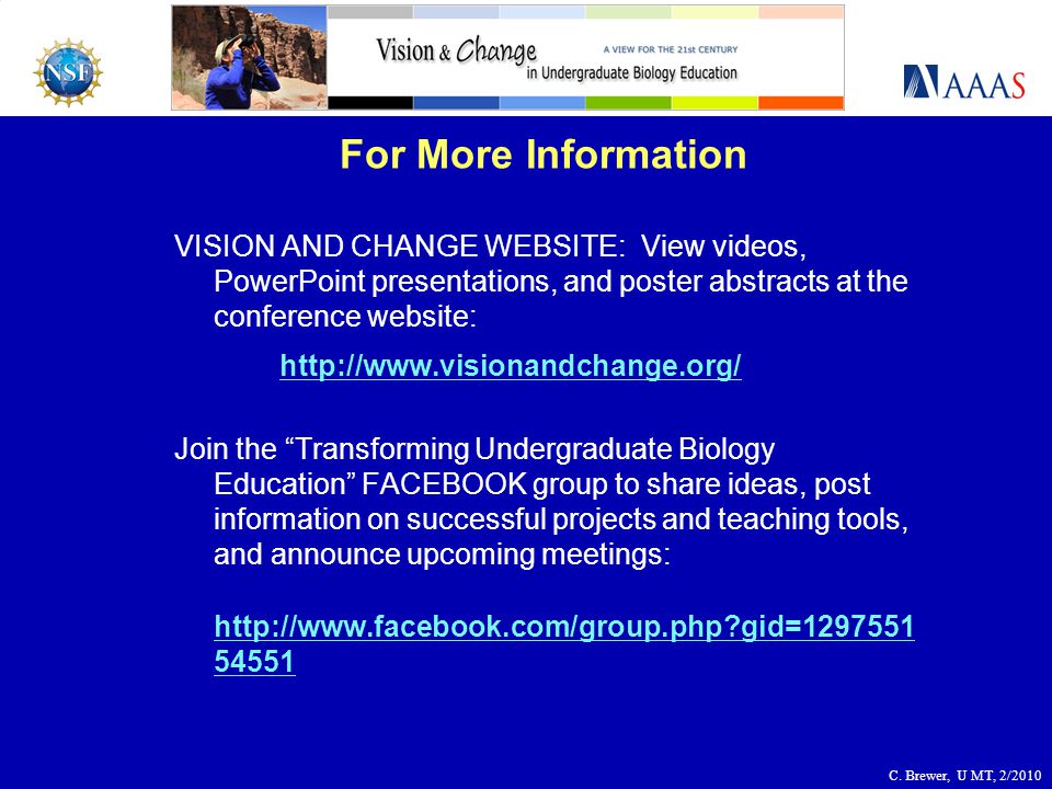 For More Information VISION AND CHANGE WEBSITE: View videos, PowerPoint presentations, and poster abstracts at the conference website:   Join the Transforming Undergraduate Biology Education FACEBOOK group to share ideas, post information on successful projects and teaching tools, and announce upcoming meetings:   gid= C.
