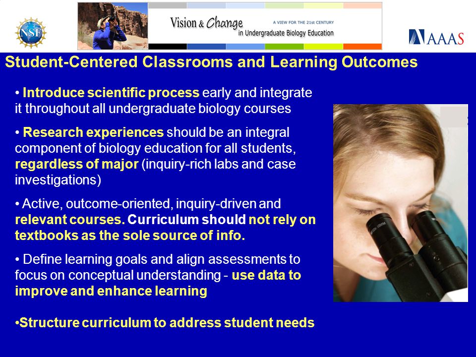 Student-Centered Classrooms and Learning Outcomes Introduce scientific process early and integrate it throughout all undergraduate biology courses Research experiences should be an integral component of biology education for all students, regardless of major (inquiry-rich labs and case investigations) Active, outcome-oriented, inquiry-driven and relevant courses.