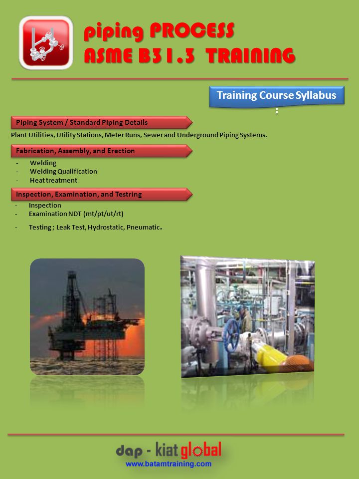 piping PROCESS ASME B31.3 TRAINING Training Course Syllabus : Piping System / Standard Piping Details Fabrication, Assembly, and Erection Inspection, Examination, and Testring Plant Utilities, Utility Stations, Meter Runs, Sewer and Underground Piping Systems.