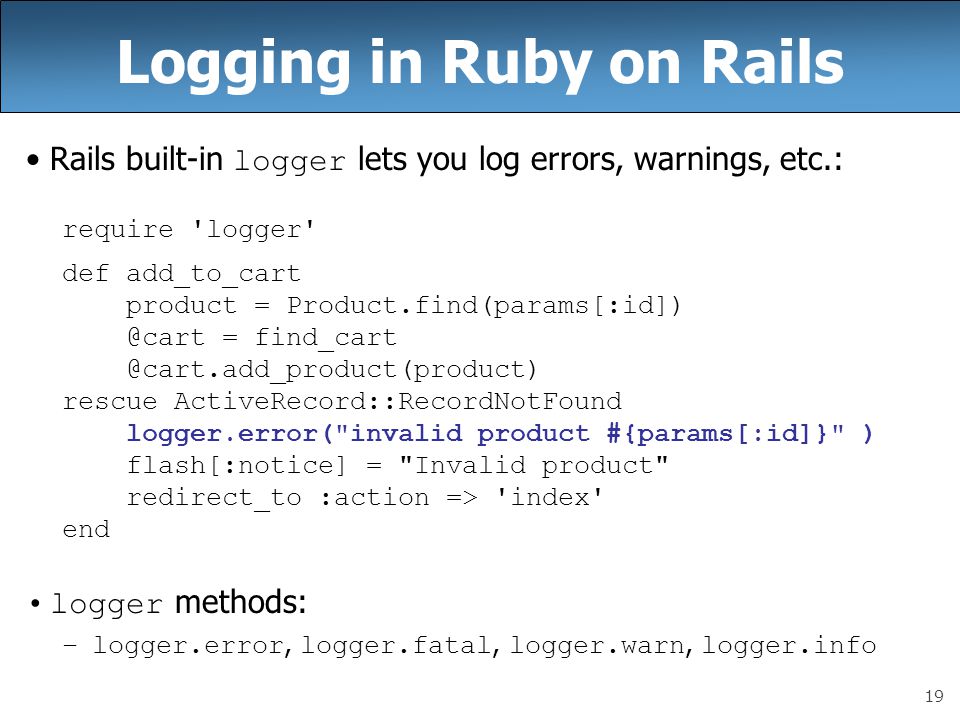 19 Logging in Ruby on Rails Rails built-in logger lets you log errors, warnings, etc.: require logger def add_to_cart product = = rescue ActiveRecord::RecordNotFound logger.error( invalid product #{params[:id]} ) flash[:notice] = Invalid product redirect_to :action => index end logger methods: –logger.error, logger.fatal, logger.warn, logger.info